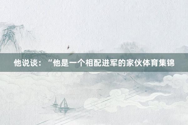他说谈：“他是一个相配进军的家伙体育集锦