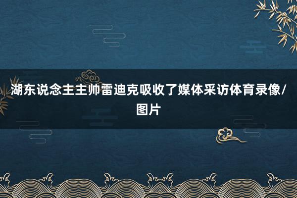 湖东说念主主帅雷迪克吸收了媒体采访体育录像/图片