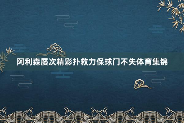 阿利森屡次精彩扑救力保球门不失体育集锦