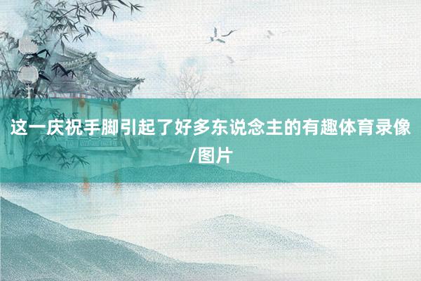 这一庆祝手脚引起了好多东说念主的有趣体育录像/图片