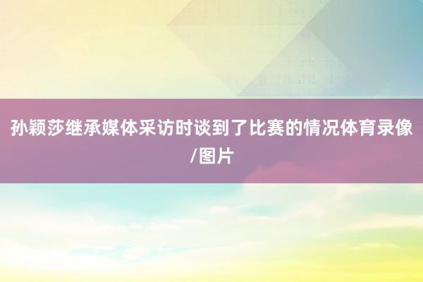 孙颖莎继承媒体采访时谈到了比赛的情况体育录像/图片
