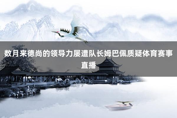 数月来德尚的领导力屡遭队长姆巴佩质疑体育赛事直播