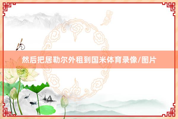 然后把居勒尔外租到国米体育录像/图片