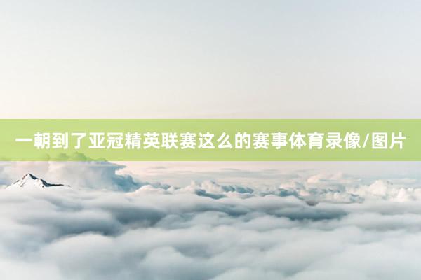 一朝到了亚冠精英联赛这么的赛事体育录像/图片