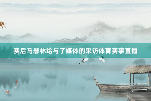 赛后马瑟林给与了媒体的采访体育赛事直播