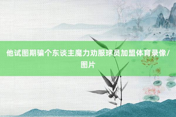 他试图期骗个东谈主魔力劝服球员加盟体育录像/图片