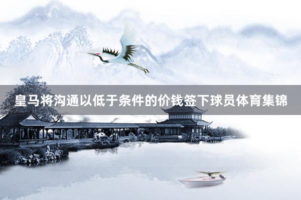 皇马将沟通以低于条件的价钱签下球员体育集锦