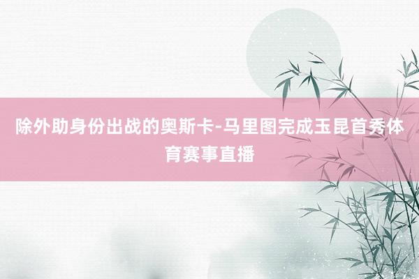 除外助身份出战的奥斯卡-马里图完成玉昆首秀体育赛事直播
