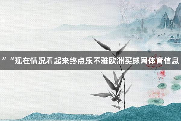 ”“现在情况看起来终点乐不雅欧洲买球网体育信息