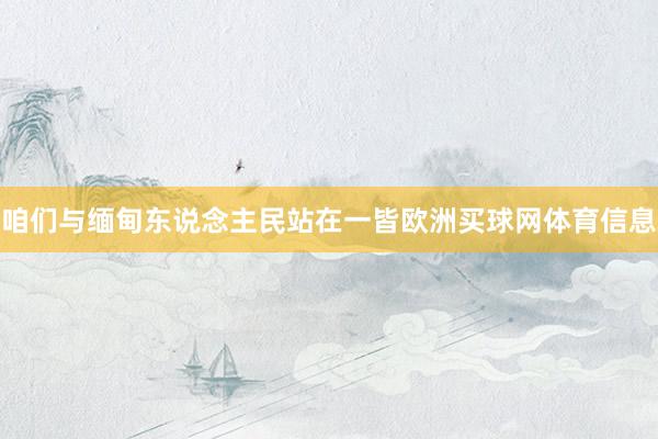咱们与缅甸东说念主民站在一皆欧洲买球网体育信息
