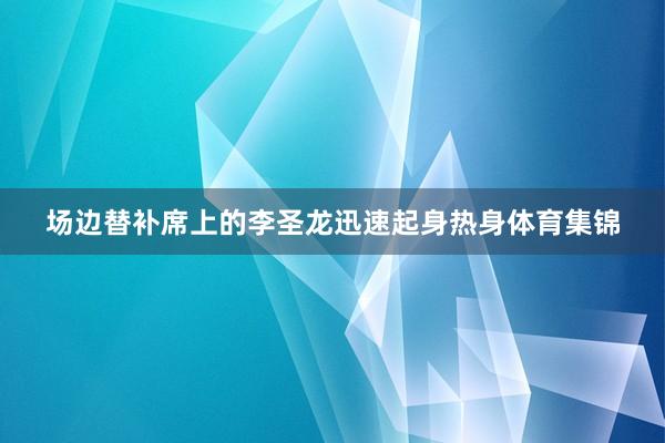 场边替补席上的李圣龙迅速起身热身体育集锦