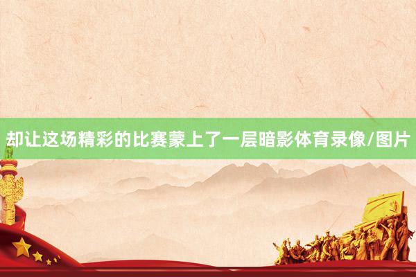 却让这场精彩的比赛蒙上了一层暗影体育录像/图片