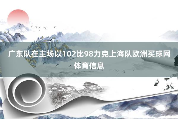 广东队在主场以102比98力克上海队欧洲买球网体育信息