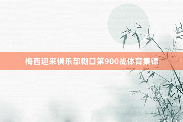 梅西迎来俱乐部糊口第900战体育集锦