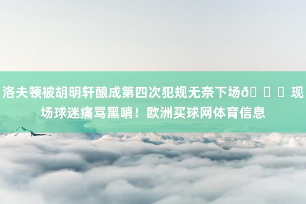 洛夫顿被胡明轩酿成第四次犯规无奈下场😞现场球迷痛骂黑哨！欧洲买球网体育信息