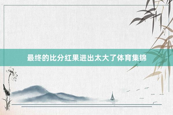 最终的比分红果进出太大了体育集锦