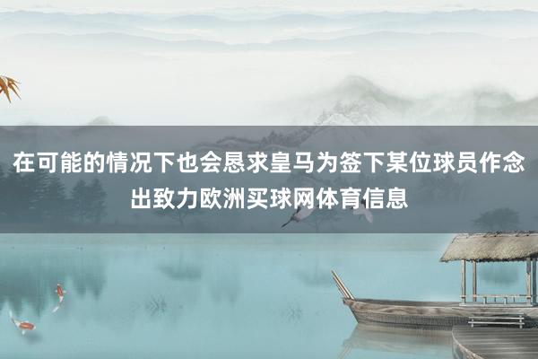 在可能的情况下也会恳求皇马为签下某位球员作念出致力欧洲买球网体育信息