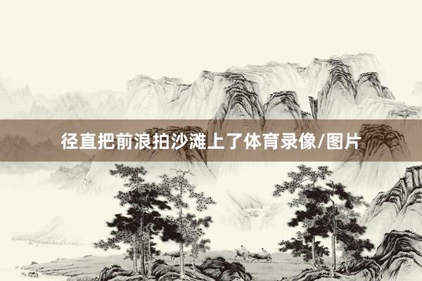径直把前浪拍沙滩上了体育录像/图片