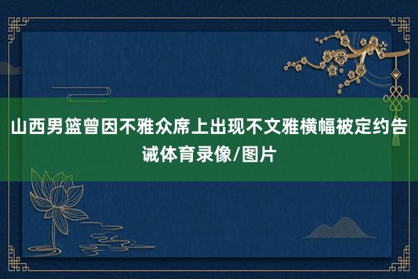 山西男篮曾因不雅众席上出现不文雅横幅被定约告诫体育录像/图片