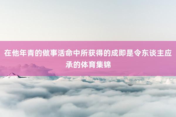 在他年青的做事活命中所获得的成即是令东谈主应承的体育集锦