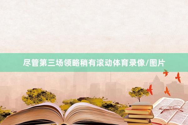 尽管第三场领略稍有滚动体育录像/图片