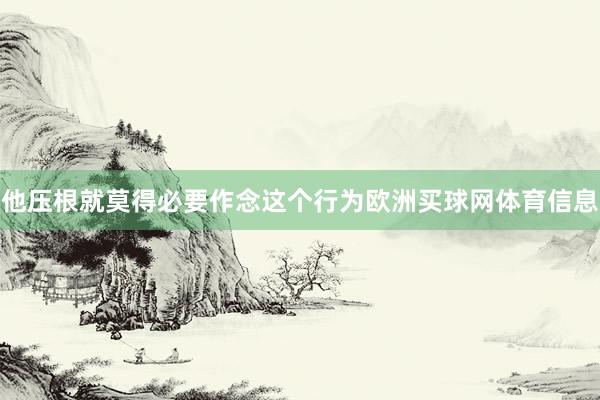 他压根就莫得必要作念这个行为欧洲买球网体育信息