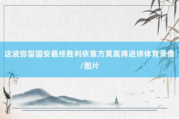 这波弥留国安最终胜利依靠方昊赢得进球体育录像/图片