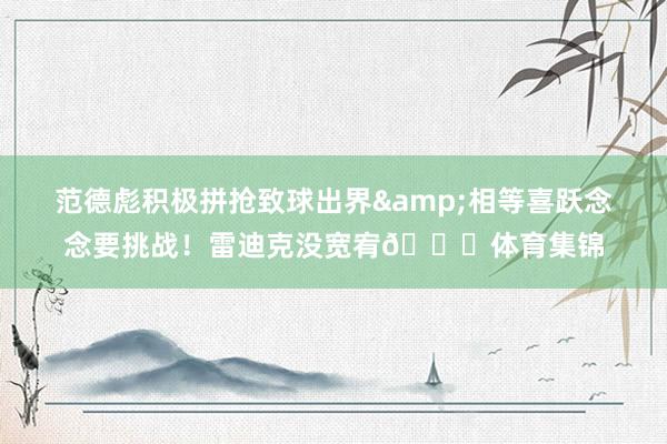 范德彪积极拼抢致球出界&相等喜跃念念要挑战！雷迪克没宽宥🙄体育集锦