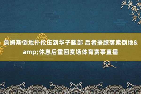 詹姆斯倒地扑抢压到华子腿部 后者捂膝落索倒地&休息后重回赛场体育赛事直播