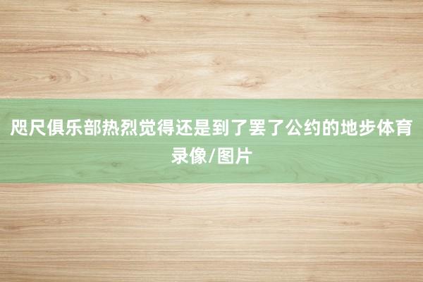咫尺俱乐部热烈觉得还是到了罢了公约的地步体育录像/图片