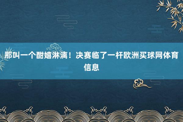 那叫一个酣嬉淋漓！决赛临了一杆欧洲买球网体育信息