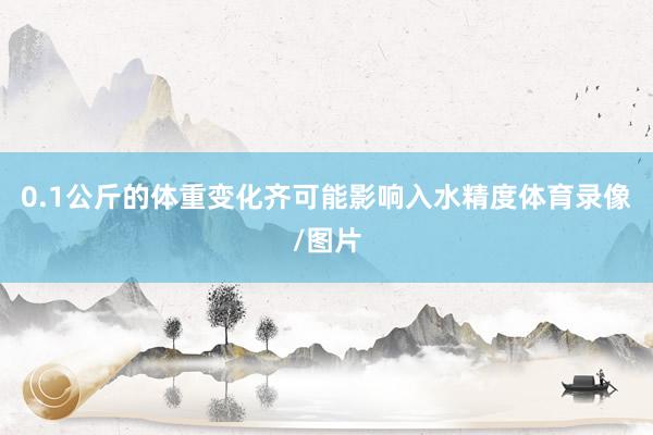 0.1公斤的体重变化齐可能影响入水精度体育录像/图片