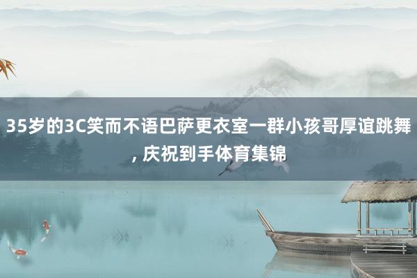 35岁的3C笑而不语巴萨更衣室一群小孩哥厚谊跳舞, 庆祝到手体育集锦