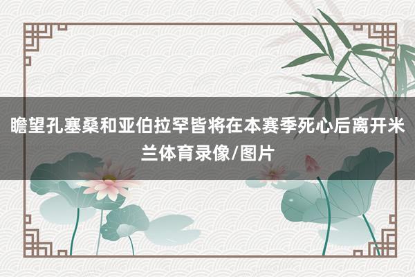 瞻望孔塞桑和亚伯拉罕皆将在本赛季死心后离开米兰体育录像/图片