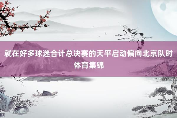 就在好多球迷合计总决赛的天平启动偏向北京队时体育集锦