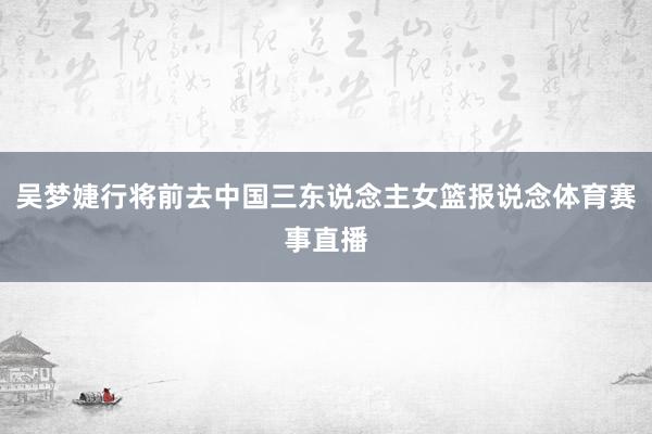 吴梦婕行将前去中国三东说念主女篮报说念体育赛事直播