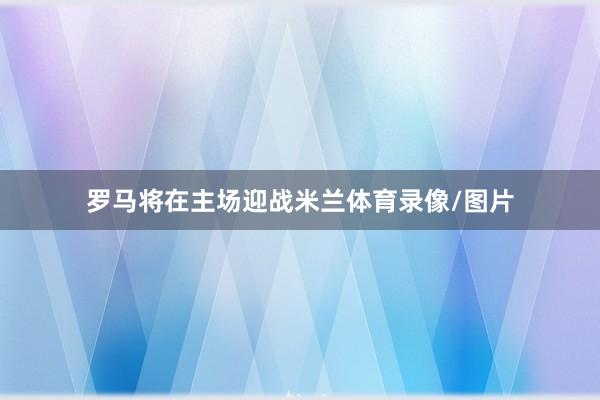 罗马将在主场迎战米兰体育录像/图片
