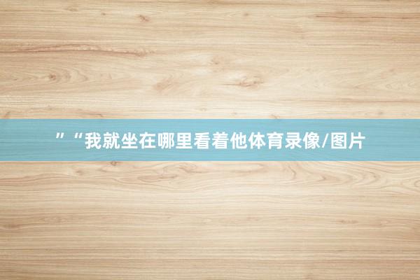 ”　　“我就坐在哪里看着他体育录像/图片