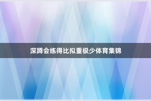 深蹲会练得比拟重极少体育集锦