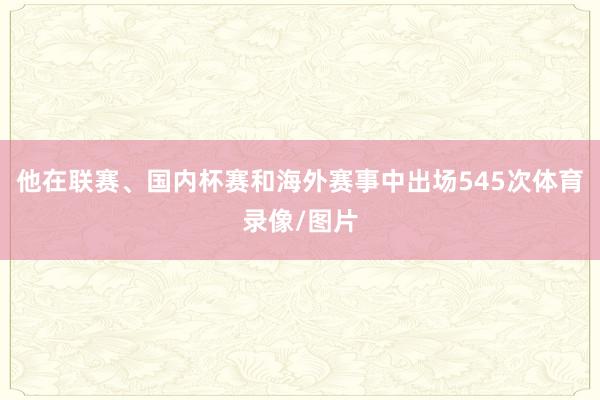 他在联赛、国内杯赛和海外赛事中出场545次体育录像/图片