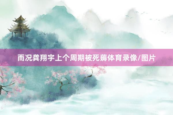 而况龚翔宇上个周期被死薅体育录像/图片
