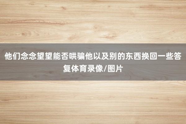 他们念念望望能否哄骗他以及别的东西换回一些答复体育录像/图片