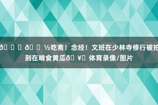 🙏🏽吃斋！念经！文班在少林寺修行被拍到在啃食黄瓜🥒体育录像/图片