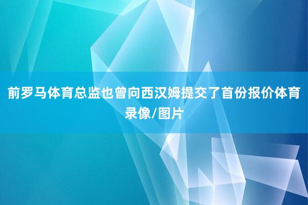 前罗马体育总监也曾向西汉姆提交了首份报价体育录像/图片