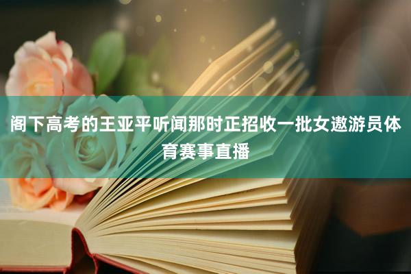 阁下高考的王亚平听闻那时正招收一批女遨游员体育赛事直播