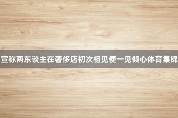 宣称两东谈主在奢侈店初次相见便一见倾心体育集锦