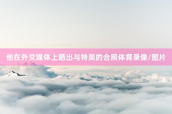 他在外交媒体上晒出与特奥的合照体育录像/图片