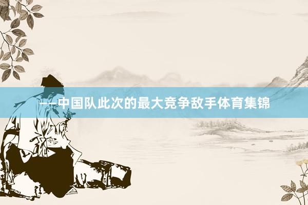 ——中国队此次的最大竞争敌手体育集锦