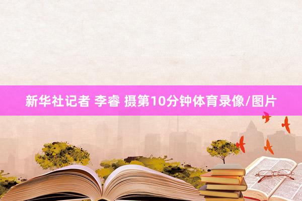 新华社记者 李睿 摄第10分钟体育录像/图片