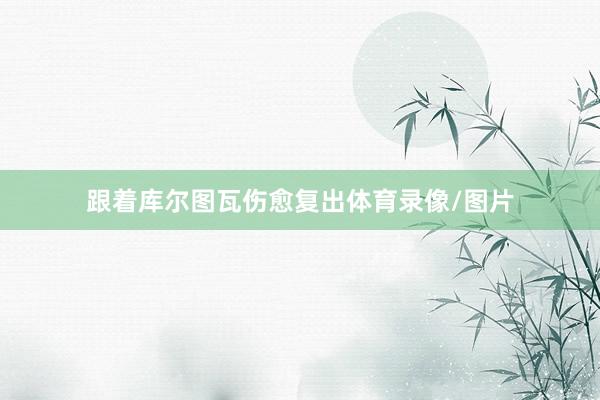 跟着库尔图瓦伤愈复出体育录像/图片